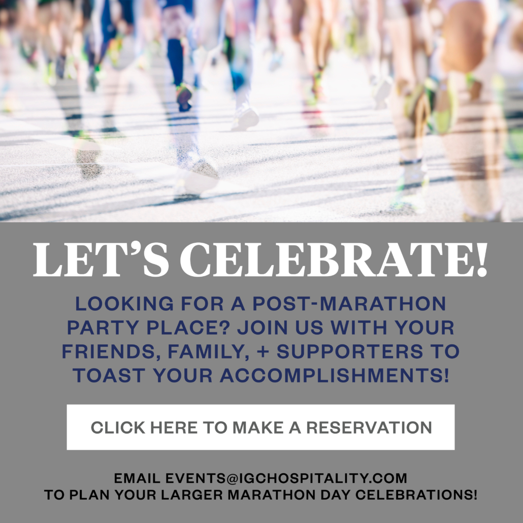 Let's celebrate!  Looking for a post-marathon party place? join us with your friends, family, and supporters to toast your accomplishments, click here to make a reservation

email events@igchospitality.com to plan your larger marathon day celebrations!