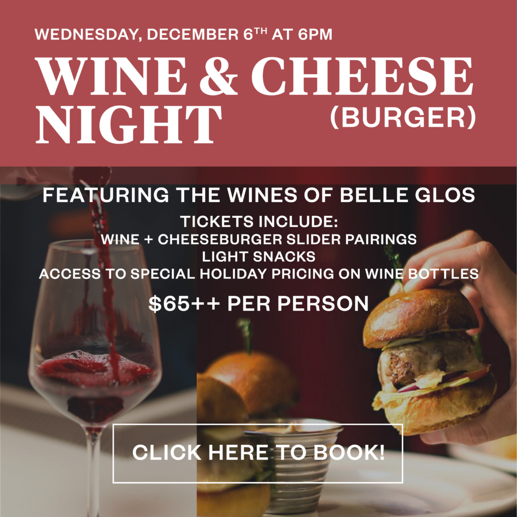 Wednesday, December 6th at 6pm - WINE & CHEESE(burger) NIGHT - Featuring the wines of Belle Glos, tickets include: wine & cheeseburger slider pairings, light snacks, access to special holiday pricing on wine bottles, $65++ per person, CLICK HERE TO BOOK!